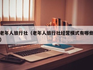 老年人旅行社（老年人旅行社经营模式有哪些）
