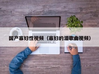 国产寡妇性视频（寡妇的泪歌曲视频）