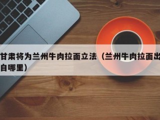 甘肃将为兰州牛肉拉面立法（兰州牛肉拉面出自哪里）