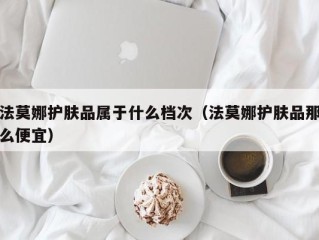 法莫娜护肤品属于什么档次（法莫娜护肤品那么便宜）