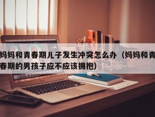妈妈和青春期儿子发生冲突怎么办（妈妈和青春期的男孩子应不应该拥抱）