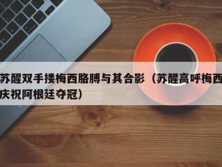 苏醒双手搂梅西胳膊与其合影（苏醒高呼梅西庆祝阿根廷夺冠）