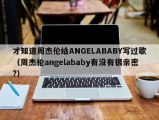 才知道周杰伦给ANGELABABY写过歌（周杰伦angelababy有没有很亲密?）