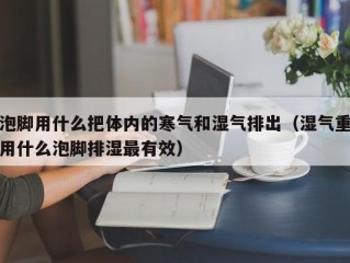泡脚用什么把体内的寒气和湿气排出（湿气重用什么泡脚排湿最有效）
