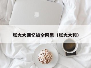 张大大回忆被全网黑（张大大和）