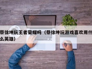 蔡徐坤玩王者荣耀吗（蔡徐坤玩游戏喜欢用什么英雄）