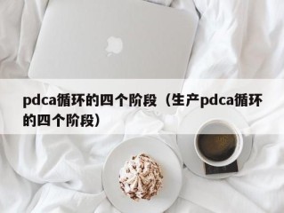 pdca循环的四个阶段（生产pdca循环的四个阶段）