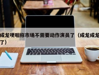 成龙哽咽称市场不需要动作演员了（成龙成龙了）