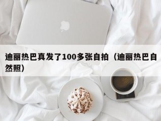 迪丽热巴真发了100多张自拍（迪丽热巴自然照）