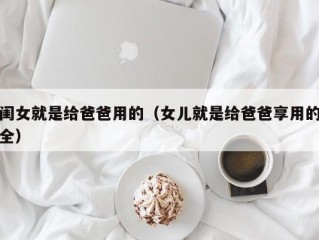 闺女就是给爸爸用的（女儿就是给爸爸享用的全）