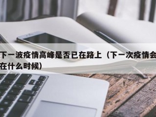 下一波疫情高峰是否已在路上（下一次疫情会在什么时候）