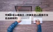 中国女足vs英格兰（中国女足vs英格兰女足战绩如何）