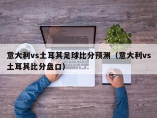 意大利vs土耳其足球比分预测（意大利vs土耳其比分盘口）