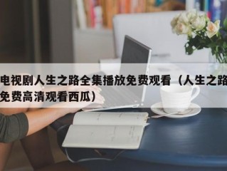 电视剧人生之路全集播放免费观看（人生之路免费高清观看西瓜）