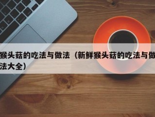 猴头菇的吃法与做法（新鲜猴头菇的吃法与做法大全）