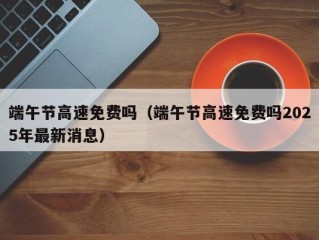 端午节高速免费吗（端午节高速免费吗2025年最新消息）