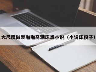 大尺度做爰啪啪高潮床戏小说（小说床段子）