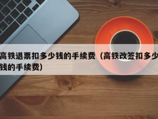 高铁退票扣多少钱的手续费（高铁改签扣多少钱的手续费）