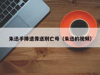 朱迅手捧遗像送别亡母（朱迅的视频）