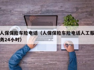 人保保险车险电话（人保保险车险电话人工服务24小时）