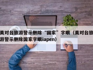 美对台旅游警示删除“国家”字眼（美对台旅游警示删除国家字眼iapen）