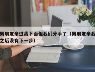 男朋友亲过我下面但我们分手了（男朋友亲我之后没有下一步）