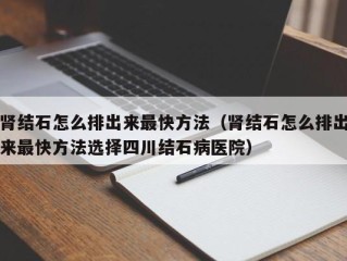 肾结石怎么排出来最快方法（肾结石怎么排出来最快方法选择四川结石病医院）