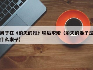 男子在《消失的她》映后求婚（消失的妻子是什么案子）