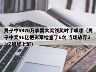 男子中5976万彩票大奖领奖时手哆嗦（男子中奖46亿把彩票检查了6次 当场放弃23亿继续上班）