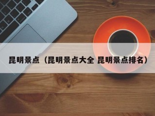 昆明景点（昆明景点大全 昆明景点排名）