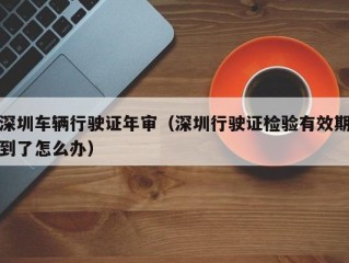 深圳车辆行驶证年审（深圳行驶证检验有效期到了怎么办）