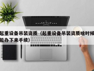 起重设备吊装资质（起重设备吊装资质啥时候能办下来手续）