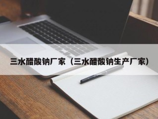 三水醋酸钠厂家（三水醋酸钠生产厂家）