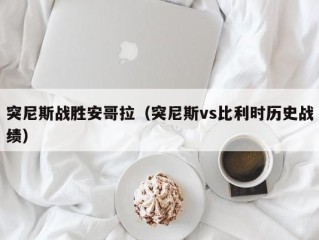 突尼斯战胜安哥拉（突尼斯vs比利时历史战绩）