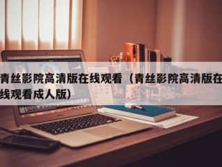 青丝影院高清版在线观看（青丝影院高清版在线观看成人版）