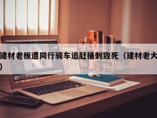 建材老板遭同行骑车追赶捅刺致死（建材老大）