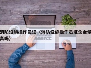 消防设施操作员证（消防设施操作员证含金量高吗）
