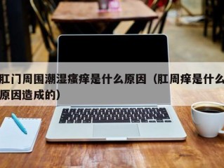 肛门周围潮湿瘙痒是什么原因（肛周痒是什么原因造成的）