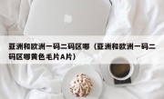 亚洲和欧洲一码二码区哪（亚洲和欧洲一码二码区哪黄色毛片A片）