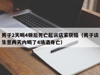男子2天喝4顿后死亡起诉店家获赔（男子谈生意两天内喝了4场酒身亡）