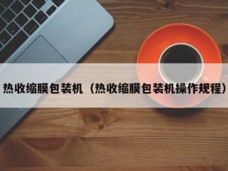 热收缩膜包装机（热收缩膜包装机操作规程）