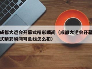 成都大运会开幕式精彩瞬间（成都大运会开幕式精彩瞬间可鱼线怎么扣）