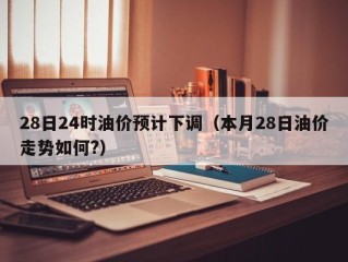 28日24时油价预计下调（本月28日油价走势如何?）