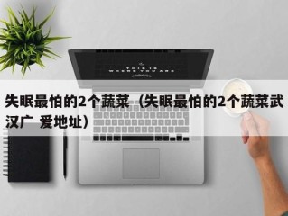 失眠最怕的2个蔬菜（失眠最怕的2个蔬菜武汉广 爱地址）