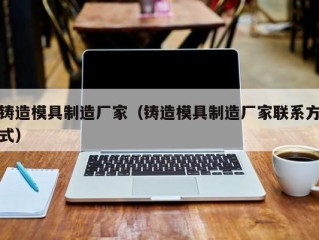 铸造模具制造厂家（铸造模具制造厂家联系方式）