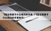 飞亚达表属于什么档次的手表（飞亚达表属于什么档次的手表知乎）