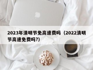 2023年清明节免高速费吗（2022清明节高速免费吗?）