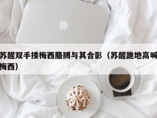 苏醒双手搂梅西胳膊与其合影（苏醒跪地高喊梅西）