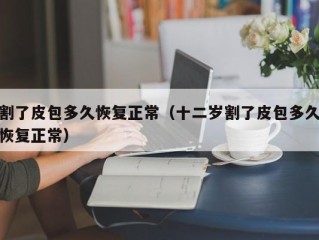 割了皮包多久恢复正常（十二岁割了皮包多久恢复正常）