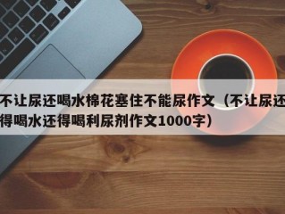 不让尿还喝水棉花塞住不能尿作文（不让尿还得喝水还得喝利尿剂作文1000字）
